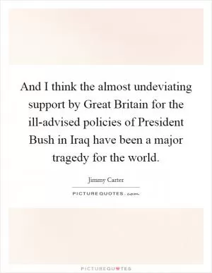 And I think the almost undeviating support by Great Britain for the ill-advised policies of President Bush in Iraq have been a major tragedy for the world Picture Quote #1