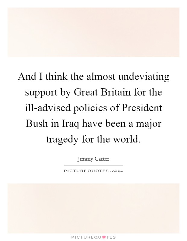 And I think the almost undeviating support by Great Britain for the ill-advised policies of President Bush in Iraq have been a major tragedy for the world. Picture Quote #1