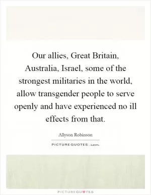 Our allies, Great Britain, Australia, Israel, some of the strongest militaries in the world, allow transgender people to serve openly and have experienced no ill effects from that Picture Quote #1