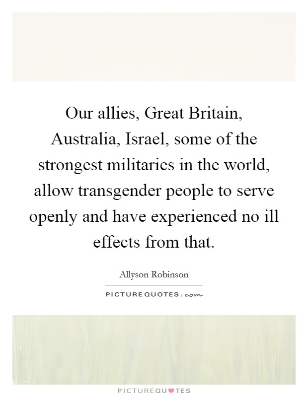 Our allies, Great Britain, Australia, Israel, some of the strongest militaries in the world, allow transgender people to serve openly and have experienced no ill effects from that. Picture Quote #1