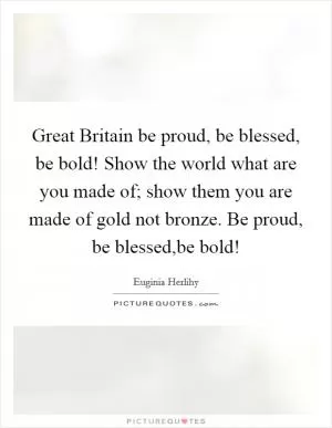 Great Britain be proud, be blessed, be bold! Show the world what are you made of; show them you are made of gold not bronze. Be proud, be blessed,be bold! Picture Quote #1
