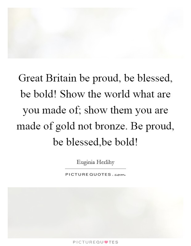 Great Britain be proud, be blessed, be bold! Show the world what are you made of; show them you are made of gold not bronze. Be proud, be blessed,be bold! Picture Quote #1