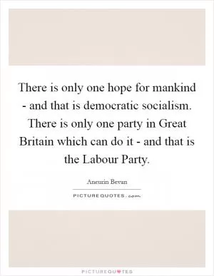 There is only one hope for mankind - and that is democratic socialism. There is only one party in Great Britain which can do it - and that is the Labour Party Picture Quote #1
