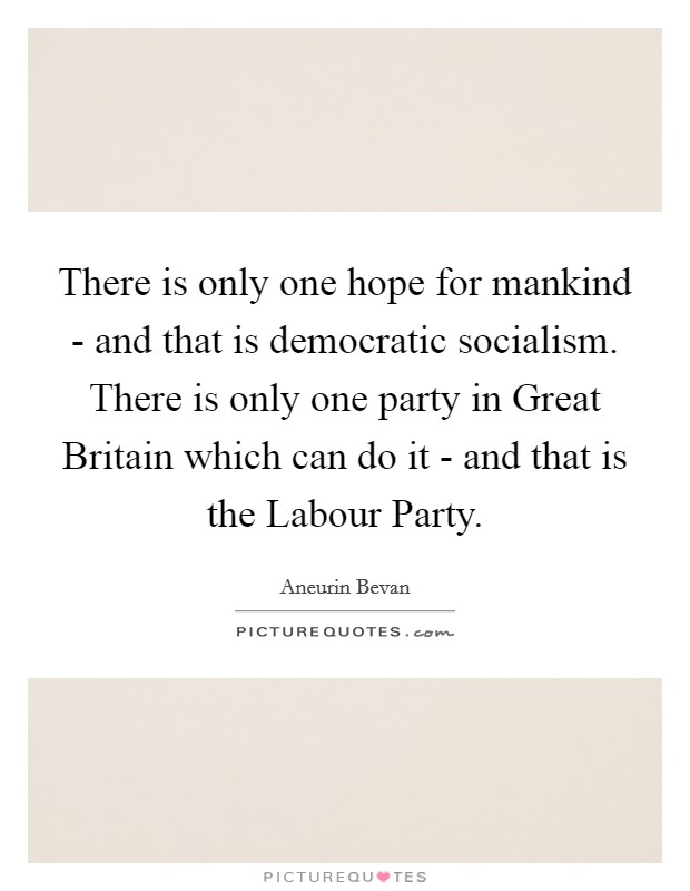 There is only one hope for mankind - and that is democratic socialism. There is only one party in Great Britain which can do it - and that is the Labour Party. Picture Quote #1