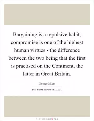 Bargaining is a repulsive habit; compromise is one of the highest human virtues - the difference between the two being that the first is practised on the Continent, the latter in Great Britain Picture Quote #1
