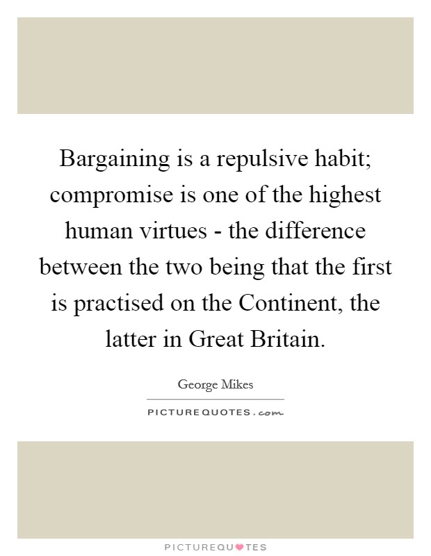 Bargaining is a repulsive habit; compromise is one of the highest human virtues - the difference between the two being that the first is practised on the Continent, the latter in Great Britain. Picture Quote #1