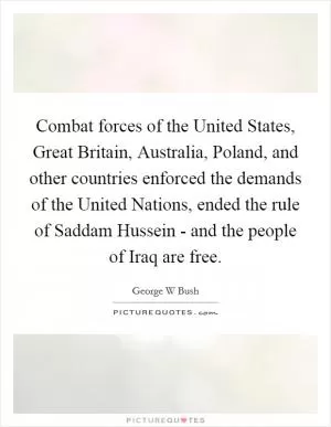 Combat forces of the United States, Great Britain, Australia, Poland, and other countries enforced the demands of the United Nations, ended the rule of Saddam Hussein - and the people of Iraq are free Picture Quote #1