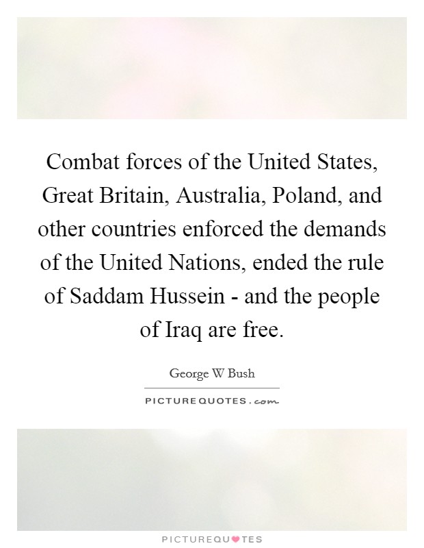 Combat forces of the United States, Great Britain, Australia, Poland, and other countries enforced the demands of the United Nations, ended the rule of Saddam Hussein - and the people of Iraq are free. Picture Quote #1