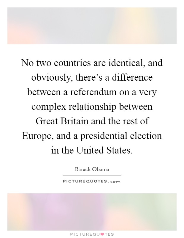 No two countries are identical, and obviously, there's a difference between a referendum on a very complex relationship between Great Britain and the rest of Europe, and a presidential election in the United States. Picture Quote #1
