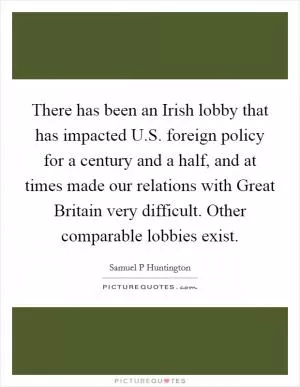 There has been an Irish lobby that has impacted U.S. foreign policy for a century and a half, and at times made our relations with Great Britain very difficult. Other comparable lobbies exist Picture Quote #1