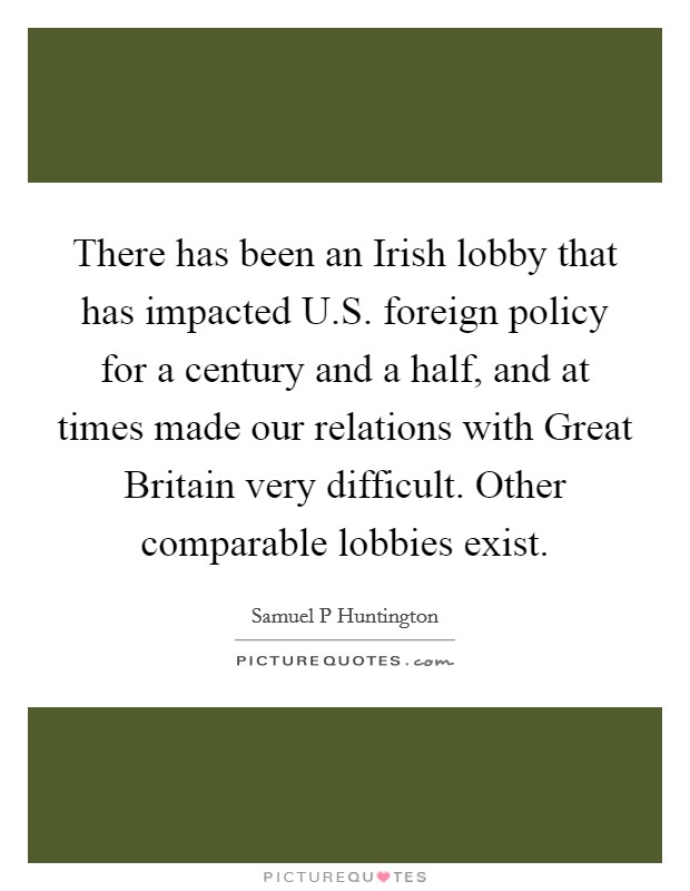 There has been an Irish lobby that has impacted U.S. foreign policy for a century and a half, and at times made our relations with Great Britain very difficult. Other comparable lobbies exist. Picture Quote #1