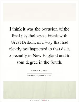 I think it was the occasion of the final psychological break with Great Britain, in a way that had clearly not happened to that date, especially in New England and to som degree in the South Picture Quote #1