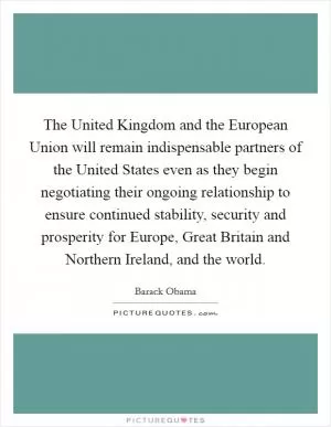 The United Kingdom and the European Union will remain indispensable partners of the United States even as they begin negotiating their ongoing relationship to ensure continued stability, security and prosperity for Europe, Great Britain and Northern Ireland, and the world Picture Quote #1