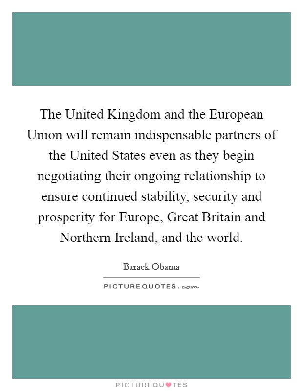 The United Kingdom and the European Union will remain indispensable partners of the United States even as they begin negotiating their ongoing relationship to ensure continued stability, security and prosperity for Europe, Great Britain and Northern Ireland, and the world. Picture Quote #1