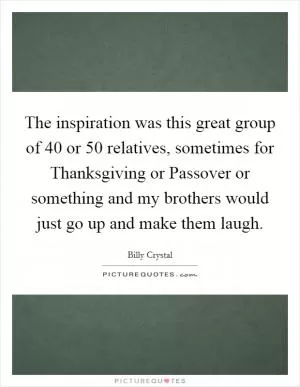 The inspiration was this great group of 40 or 50 relatives, sometimes for Thanksgiving or Passover or something and my brothers would just go up and make them laugh Picture Quote #1