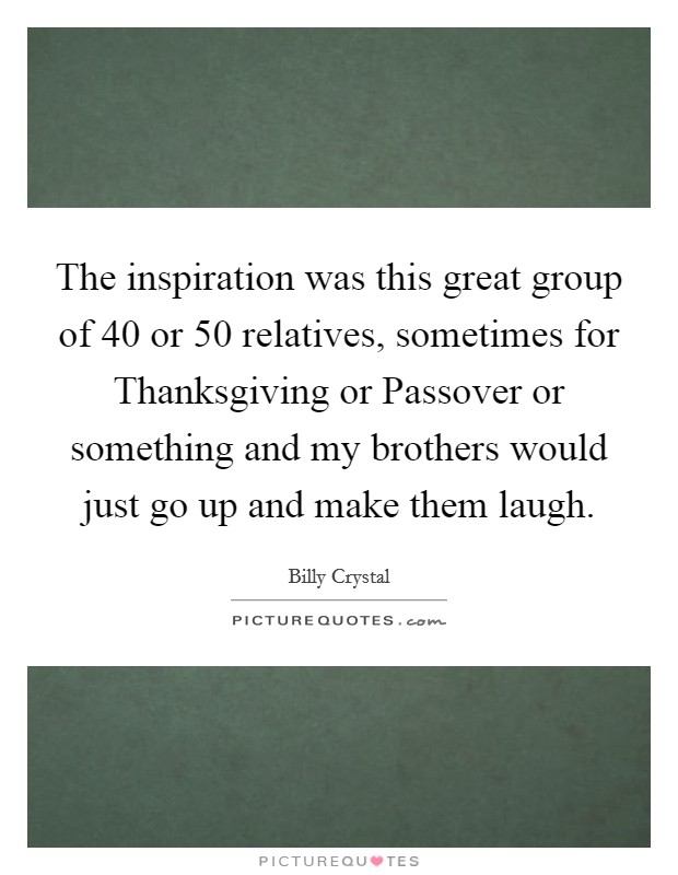 The inspiration was this great group of 40 or 50 relatives, sometimes for Thanksgiving or Passover or something and my brothers would just go up and make them laugh. Picture Quote #1