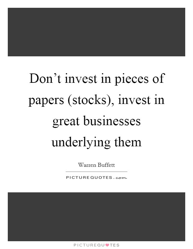 Don't invest in pieces of papers (stocks), invest in great businesses underlying them Picture Quote #1