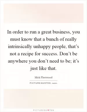 In order to run a great business, you must know that a bunch of really intrinsically unhappy people, that’s not a recipe for success. Don’t be anywhere you don’t need to be; it’s just like that Picture Quote #1