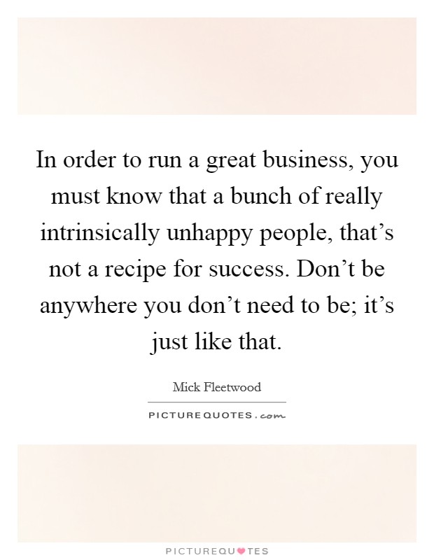 In order to run a great business, you must know that a bunch of really intrinsically unhappy people, that's not a recipe for success. Don't be anywhere you don't need to be; it's just like that. Picture Quote #1
