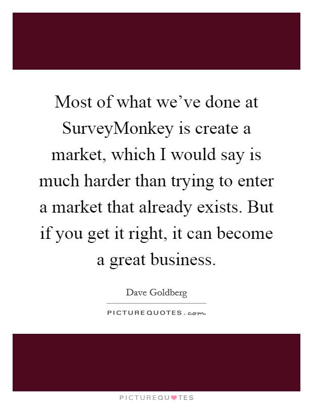 Most of what we've done at SurveyMonkey is create a market, which I would say is much harder than trying to enter a market that already exists. But if you get it right, it can become a great business. Picture Quote #1