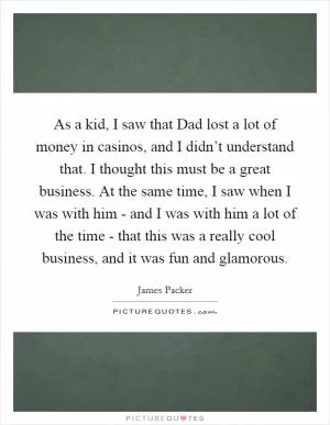 As a kid, I saw that Dad lost a lot of money in casinos, and I didn’t understand that. I thought this must be a great business. At the same time, I saw when I was with him - and I was with him a lot of the time - that this was a really cool business, and it was fun and glamorous Picture Quote #1