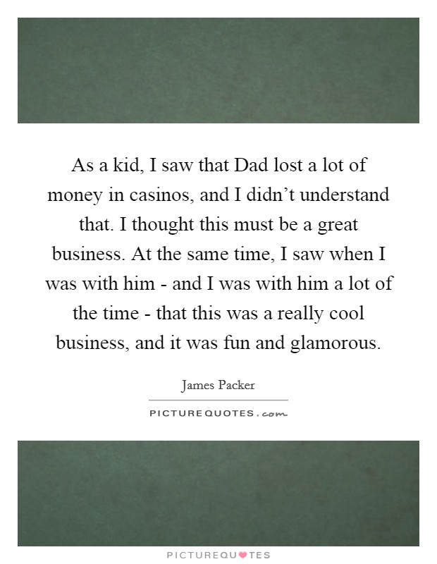 As a kid, I saw that Dad lost a lot of money in casinos, and I didn't understand that. I thought this must be a great business. At the same time, I saw when I was with him - and I was with him a lot of the time - that this was a really cool business, and it was fun and glamorous. Picture Quote #1