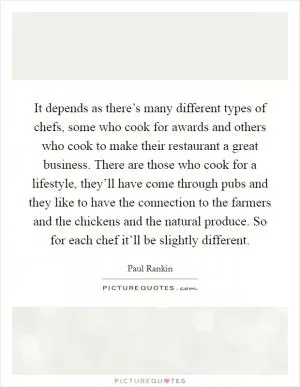 It depends as there’s many different types of chefs, some who cook for awards and others who cook to make their restaurant a great business. There are those who cook for a lifestyle, they’ll have come through pubs and they like to have the connection to the farmers and the chickens and the natural produce. So for each chef it’ll be slightly different Picture Quote #1