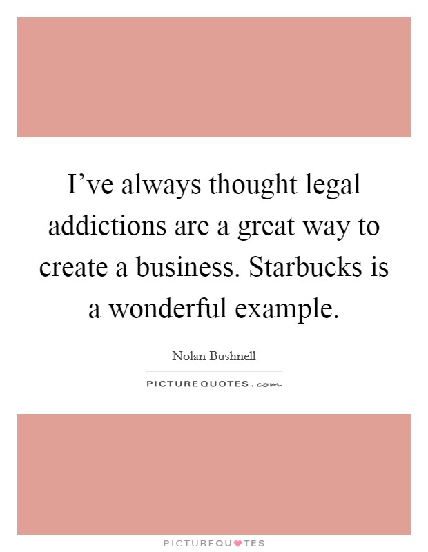I've always thought legal addictions are a great way to create a business. Starbucks is a wonderful example. Picture Quote #1