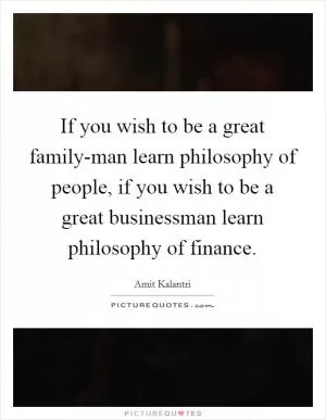 If you wish to be a great family-man learn philosophy of people, if you wish to be a great businessman learn philosophy of finance Picture Quote #1
