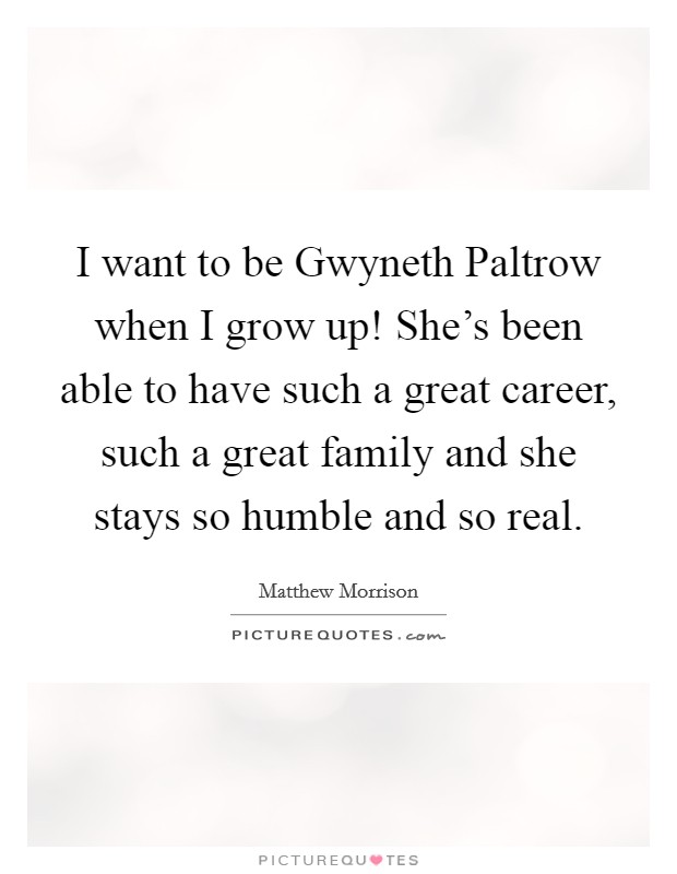 I want to be Gwyneth Paltrow when I grow up! She's been able to have such a great career, such a great family and she stays so humble and so real. Picture Quote #1