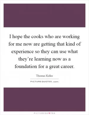 I hope the cooks who are working for me now are getting that kind of experience so they can use what they’re learning now as a foundation for a great career Picture Quote #1
