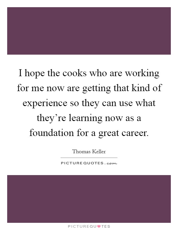 I hope the cooks who are working for me now are getting that kind of experience so they can use what they're learning now as a foundation for a great career. Picture Quote #1