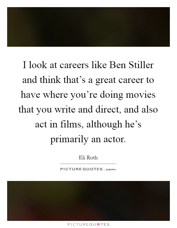 I look at careers like Ben Stiller and think that's a great career to have where you're doing movies that you write and direct, and also act in films, although he's primarily an actor. Picture Quote #1