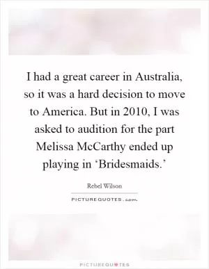 I had a great career in Australia, so it was a hard decision to move to America. But in 2010, I was asked to audition for the part Melissa McCarthy ended up playing in ‘Bridesmaids.’ Picture Quote #1