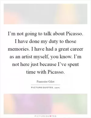 I’m not going to talk about Picasso. I have done my duty to those memories. I have had a great career as an artist myself, you know. I’m not here just because I’ve spent time with Picasso Picture Quote #1