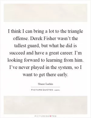 I think I can bring a lot to the triangle offense. Derek Fisher wasn’t the tallest guard, but what he did is succeed and have a great career. I’m looking forward to learning from him. I’ve never played in the system, so I want to get there early Picture Quote #1