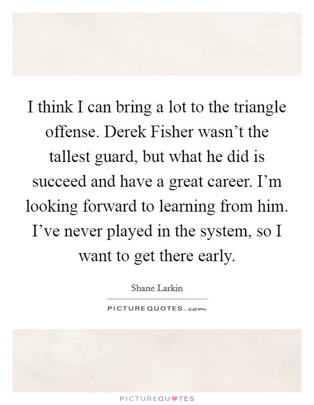 I think I can bring a lot to the triangle offense. Derek Fisher wasn't the tallest guard, but what he did is succeed and have a great career. I'm looking forward to learning from him. I've never played in the system, so I want to get there early. Picture Quote #1