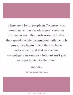 There are a lot of people in Congress who would never have made a great career or fortune in any other profession. But after they spend a while hanging out with the rich guys, they begin to feel they’ve been undervalued, and that an eventual seven-figure income as a lobbyist isn’t just an opportunity, it’s their due Picture Quote #1