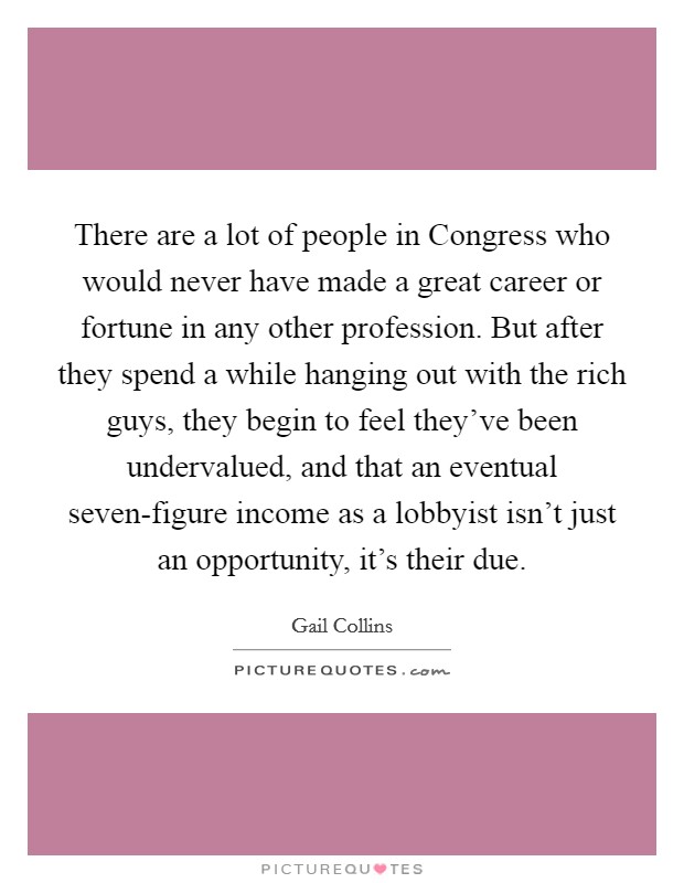 There are a lot of people in Congress who would never have made a great career or fortune in any other profession. But after they spend a while hanging out with the rich guys, they begin to feel they've been undervalued, and that an eventual seven-figure income as a lobbyist isn't just an opportunity, it's their due. Picture Quote #1
