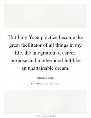Until my Yoga practice became the great facilitator of all things in my life, the integration of career, purpose and motherhood felt like an unattainable dream Picture Quote #1