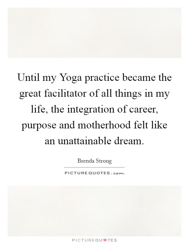 Until my Yoga practice became the great facilitator of all things in my life, the integration of career, purpose and motherhood felt like an unattainable dream. Picture Quote #1