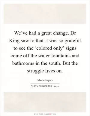 We’ve had a great change. Dr King saw to that. I was so grateful to see the ‘colored only’ signs come off the water fountains and bathrooms in the south. But the struggle lives on Picture Quote #1