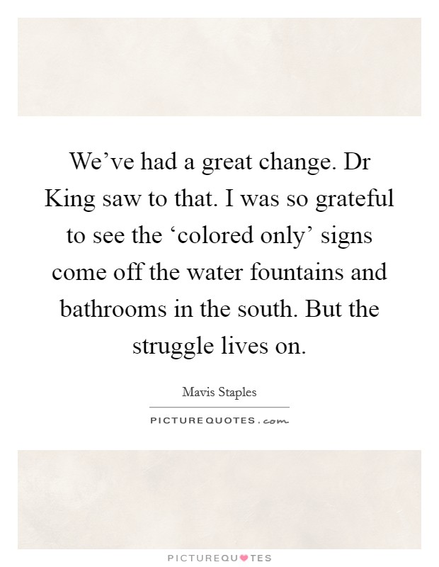 We've had a great change. Dr King saw to that. I was so grateful to see the ‘colored only' signs come off the water fountains and bathrooms in the south. But the struggle lives on. Picture Quote #1
