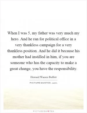 When I was 5, my father was very much my hero. And he ran for political office in a very thankless campaign for a very thankless position. And he did it because his mother had instilled in him, if you are someone who has the capacity to make a great change, you have the responsibility Picture Quote #1