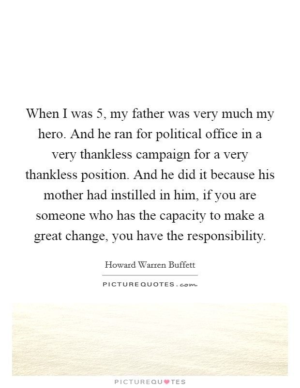 When I was 5, my father was very much my hero. And he ran for political office in a very thankless campaign for a very thankless position. And he did it because his mother had instilled in him, if you are someone who has the capacity to make a great change, you have the responsibility. Picture Quote #1