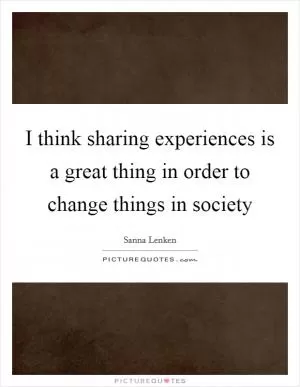 I think sharing experiences is a great thing in order to change things in society Picture Quote #1