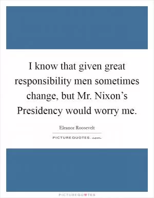 I know that given great responsibility men sometimes change, but Mr. Nixon’s Presidency would worry me Picture Quote #1