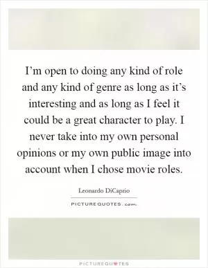 I’m open to doing any kind of role and any kind of genre as long as it’s interesting and as long as I feel it could be a great character to play. I never take into my own personal opinions or my own public image into account when I chose movie roles Picture Quote #1
