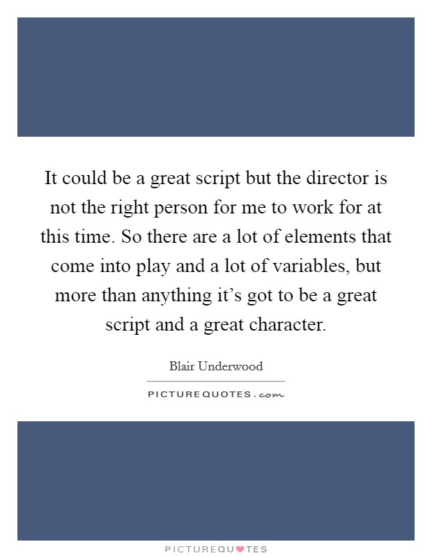 It could be a great script but the director is not the right person for me to work for at this time. So there are a lot of elements that come into play and a lot of variables, but more than anything it's got to be a great script and a great character. Picture Quote #1