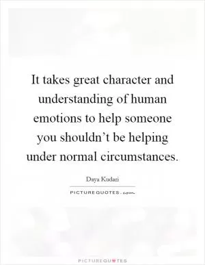 It takes great character and understanding of human emotions to help someone you shouldn’t be helping under normal circumstances Picture Quote #1